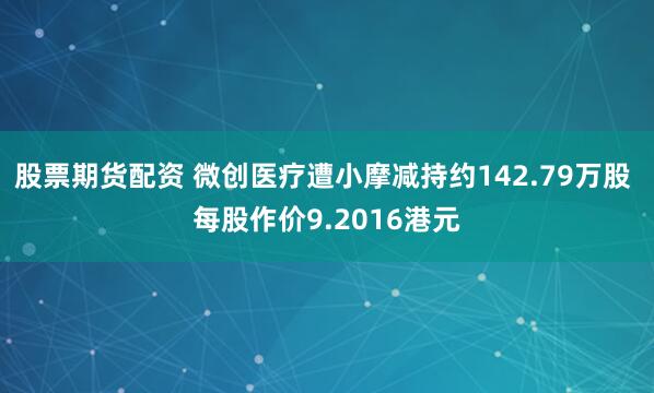 股票期货配资 微创医疗遭小摩减持约142.79万股 每股作价9.2016港元