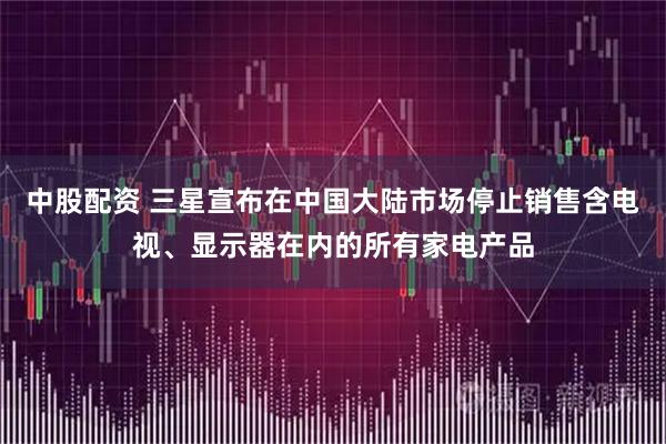 中股配资 三星宣布在中国大陆市场停止销售含电视、显示器在内的所有家电产品