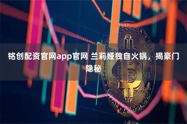 铭创配资官网app官网 兰莉娅独自火锅，揭豪门隐秘
