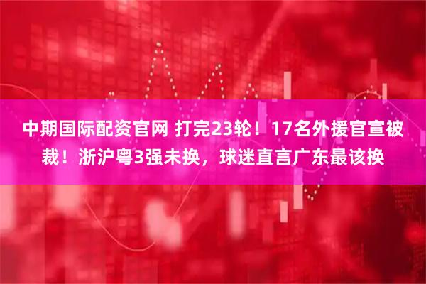 中期国际配资官网 打完23轮！17名外援官宣被裁！浙沪粤3强未换，球迷直言广东最该换